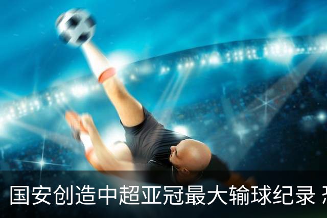 国安创造中超亚冠最大输球纪录 恐连续大比分输球